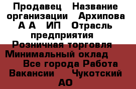 Продавец › Название организации ­ Архипова А.А., ИП › Отрасль предприятия ­ Розничная торговля › Минимальный оклад ­ 6 000 - Все города Работа » Вакансии   . Чукотский АО